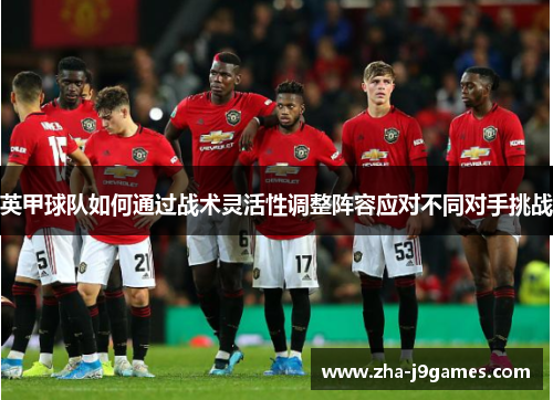 英甲球队如何通过战术灵活性调整阵容应对不同对手挑战 英甲球队如何通过战术灵活性调整阵容应对不同对手挑战