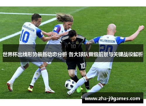 世界杯出线形势最新动态分析 各大球队晋级前景与关键战役解析 世界杯出线形势最新动态分析 各大球队晋级前景与关键战役解析
