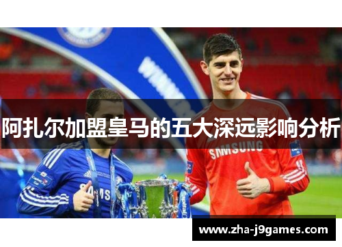 阿扎尔加盟皇马的五大深远影响分析 阿扎尔加盟皇马的五大深远影响分析