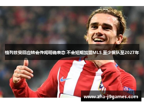 格列兹曼回应转会传闻明确表态 不会短期加盟MLS 至少留队至2027年