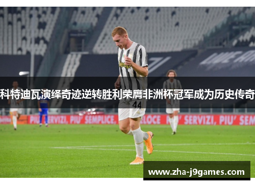 科特迪瓦演绎奇迹逆转胜利荣膺非洲杯冠军成为历史传奇 科特迪瓦演绎奇迹逆转胜利荣膺非洲杯冠军成为历史传奇